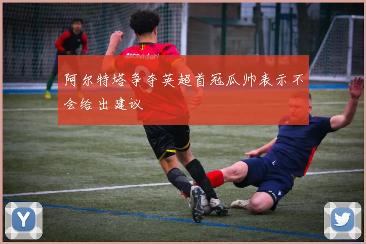 阿尔特塔争夺英超首冠瓜帅表示不会给出建议