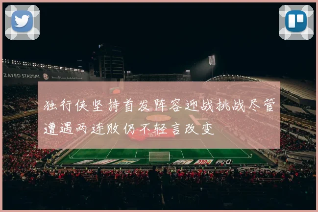 独行侠坚持首发阵容迎战挑战尽管遭遇两连败仍不轻言改变