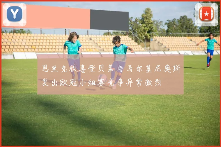 恩里克欣喜登贝莱与马尔基尼奥斯复出欧冠小组赛竞争异常激烈