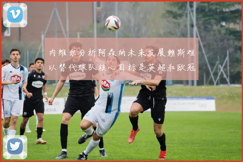 内维尔分析阿森纳未来发展赖斯难以替代球队核心目标是英超和欧冠