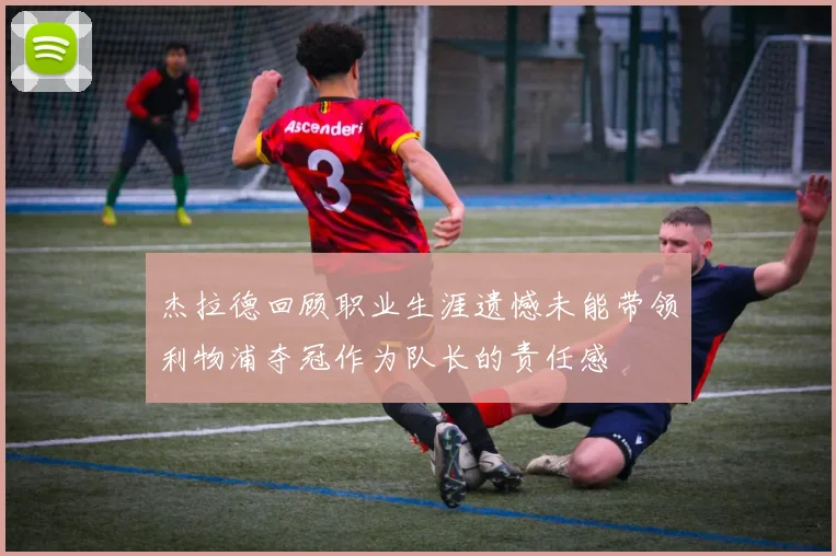 杰拉德回顾职业生涯遗憾未能带领利物浦夺冠作为队长的责任感