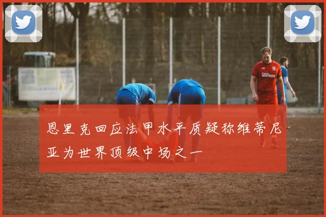恩里克回应法甲水平质疑称维蒂尼亚为世界顶级中场之一