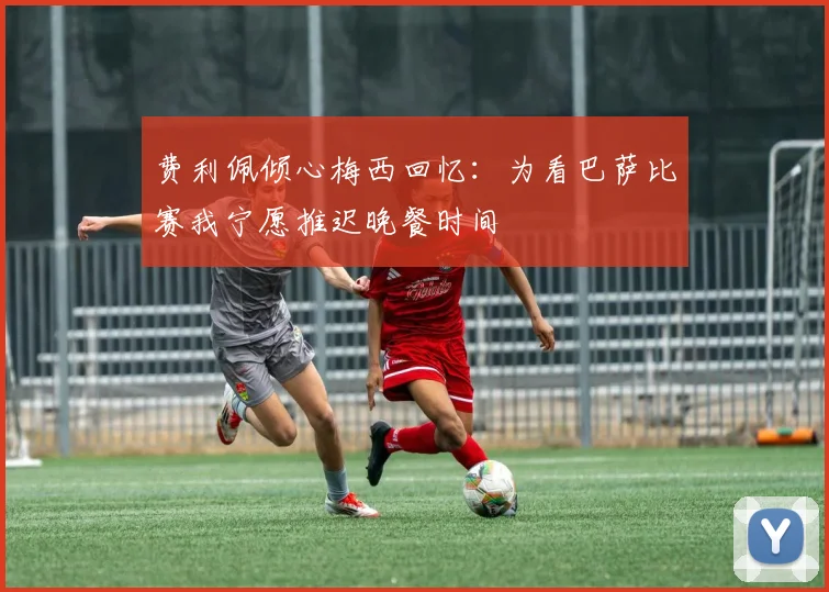 费利佩倾心梅西回忆：为看巴萨比赛我宁愿推迟晚餐时间