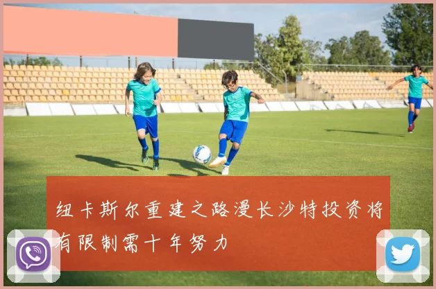 纽卡斯尔重建之路漫长沙特投资将有限制需十年努力