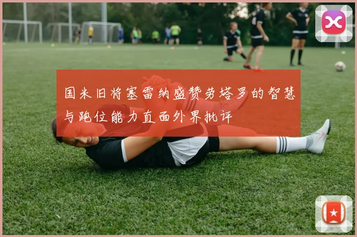 国米旧将塞雷纳盛赞劳塔罗的智慧与跑位能力直面外界批评