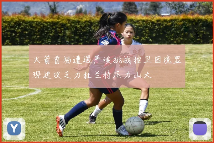 火箭首场遭遇严峻挑战控卫困境显现进攻乏力杜兰特压力山大