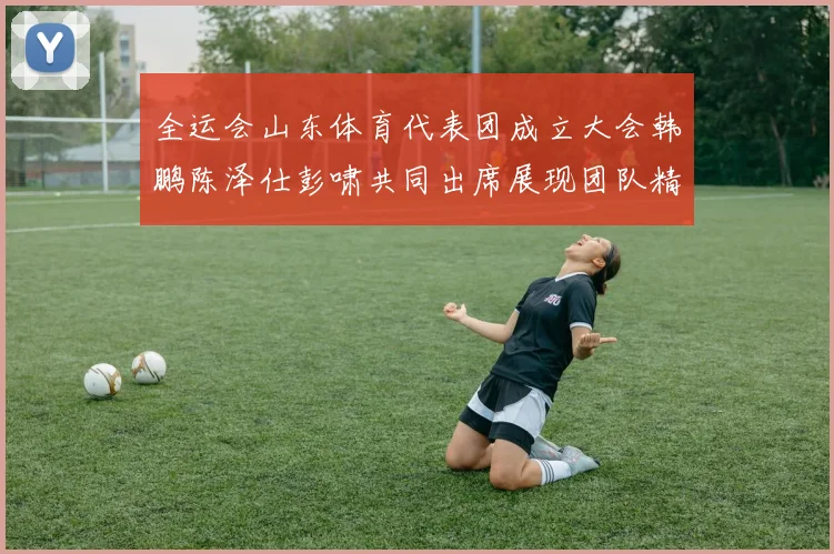 全运会山东体育代表团成立大会韩鹏陈泽仕彭啸共同出席展现团队精神与风采