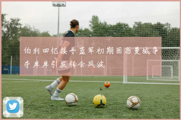 伯利回忆接手蓝军初期困惑曼城争夺库库引发转会风波