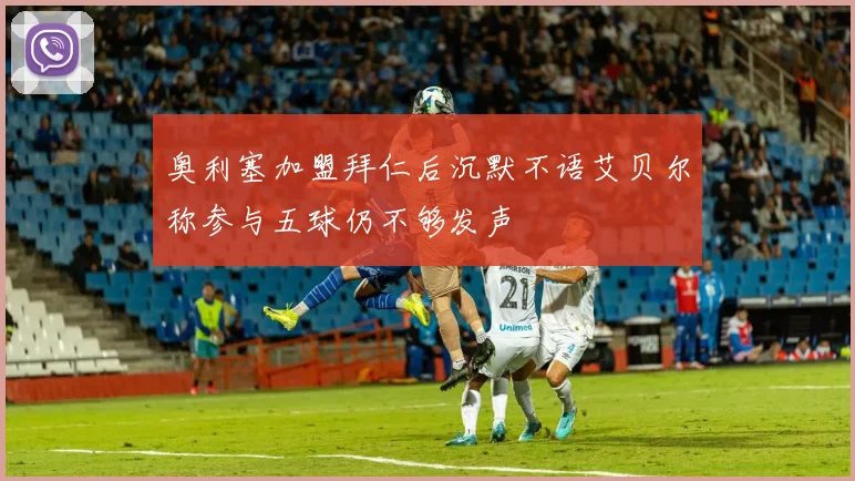 奥利塞加盟拜仁后沉默不语艾贝尔称参与五球仍不够发声