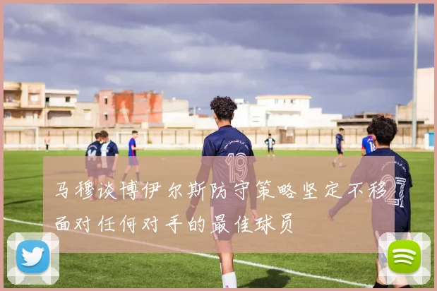 马穆谈博伊尔斯防守策略坚定不移面对任何对手的最佳球员
