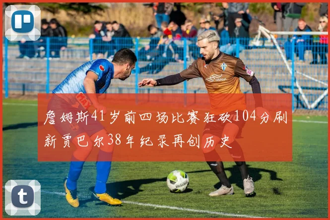 詹姆斯41岁前四场比赛狂砍104分刷新贾巴尔38年纪录再创历史